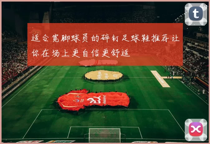 适合宽脚球员的碎钉足球鞋推荐让你在场上更自信更舒适