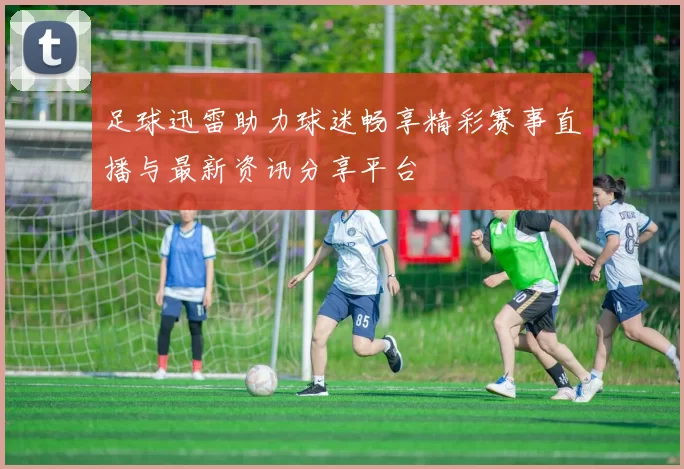 足球迅雷助力球迷畅享精彩赛事直播与最新资讯分享平台