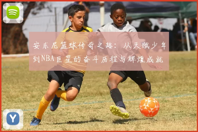 安东尼篮球传奇之路：从天赋少年到NBA巨星的奋斗历程与辉煌成就