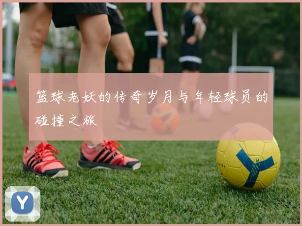 篮球老妖的传奇岁月与年轻球员的碰撞之旅