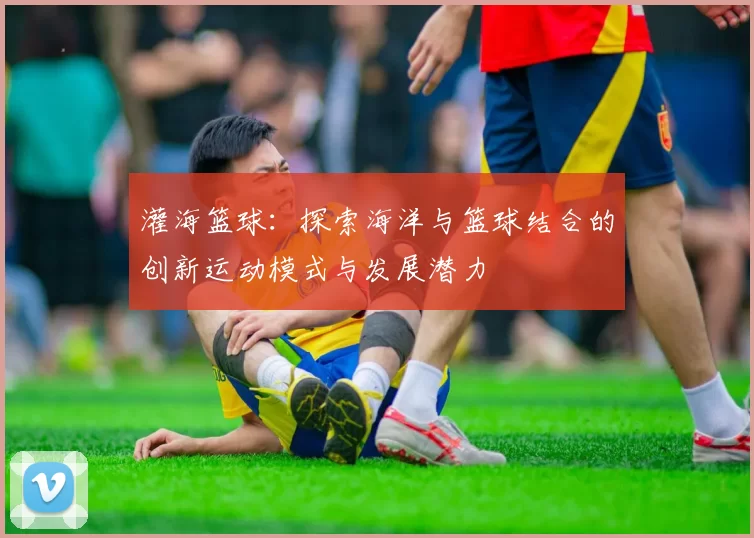 灌海篮球：探索海洋与篮球结合的创新运动模式与发展潜力