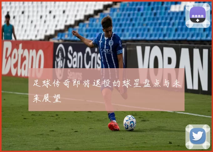 足球传奇即将退役的球星盘点与未来展望